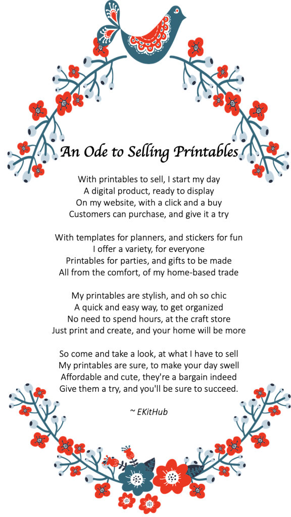     An Ode to Selling Printables 

    With printables to sell, I start my day
    A digital product, ready to display
    On my website, with a click and a buy
    Customers can purchase, and give it a try

    With templates for planners, and stickers for fun
    I offer a variety, for everyone
    Printables for parties, and gifts to be made
    All from the comfort, of my home-based trade

    My printables are stylish, and oh so chic
    A quick and easy way, to get organized
    No need to spend hours, at the craft store
    Just print and create, and your home will be more

    So come and take a look, at what I have to sell
    My printables are sure, to make your day swell
    Affordable and cute, they're a bargain indeed
    Give them a try, and you'll be sure to succeed.
    ~ EKitHub
